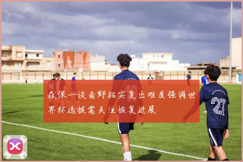 森保一谈南野拓实复出难度强调世界杯选拔需关注恢复进展