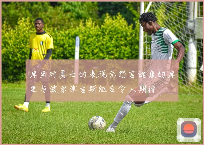 库里对勇士的表现无怨言健康的库里与波尔津吉斯组合令人期待