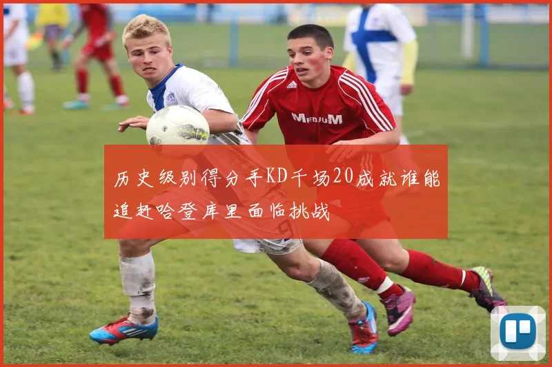 历史级别得分手KD千场20成就谁能追赶哈登库里面临挑战