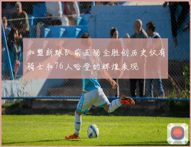 加盟新球队前五场全胜创历史仅有骑士和76人哈登的辉煌表现