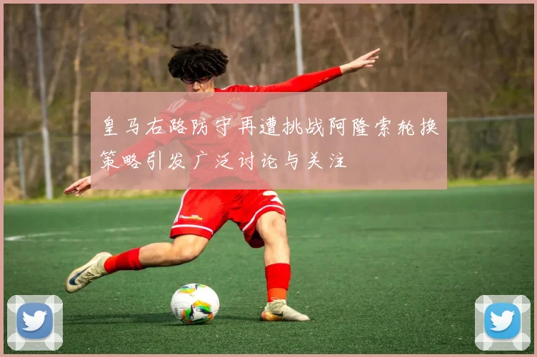 皇马右路防守再遭挑战阿隆索轮换策略引发广泛讨论与关注