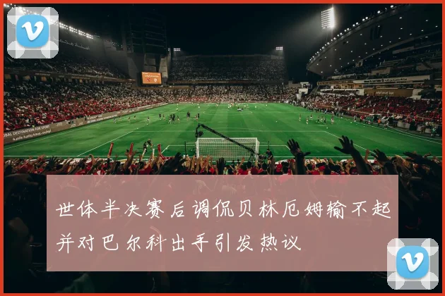 世体半决赛后调侃贝林厄姆输不起并对巴尔科出手引发热议