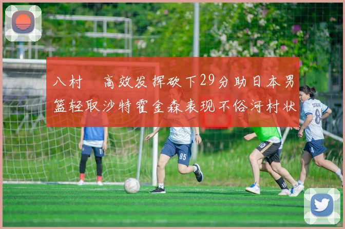 八村塁高效发挥砍下29分助日本男篮轻取沙特霍金森表现不俗河村状态低迷