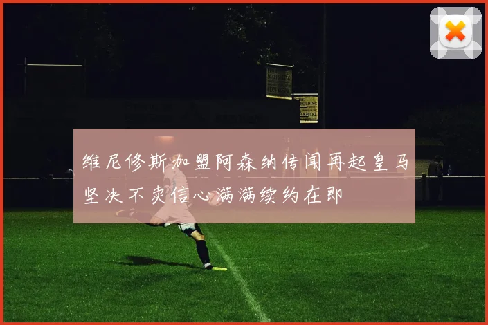 维尼修斯加盟阿森纳传闻再起皇马坚决不卖信心满满续约在即